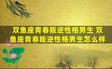 双鱼座青春叛逆性格男生 双鱼座青春叛逆性格男生怎么样